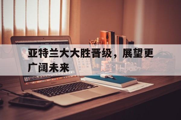 亚特兰大大胜晋级，展望更广阔未来的简单介绍  第1张